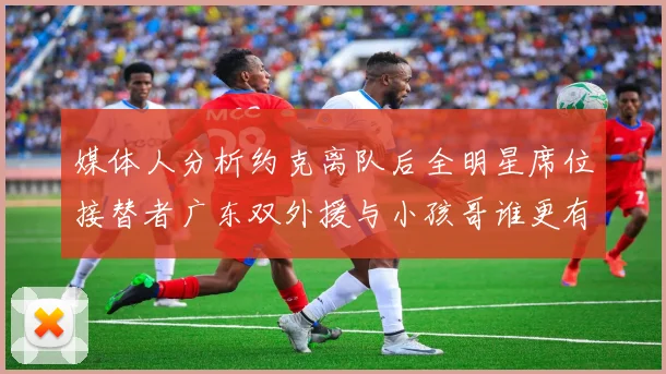 媒体人分析约克离队后全明星席位接替者广东双外援与小孩哥谁更有希望