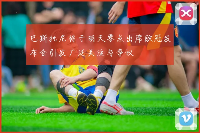 巴斯托尼将于明天零点出席欧冠发布会引发广泛关注与争议