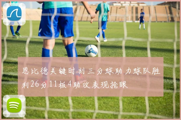 恩比德关键时刻三分球助力球队胜利26分11板4助攻表现抢眼