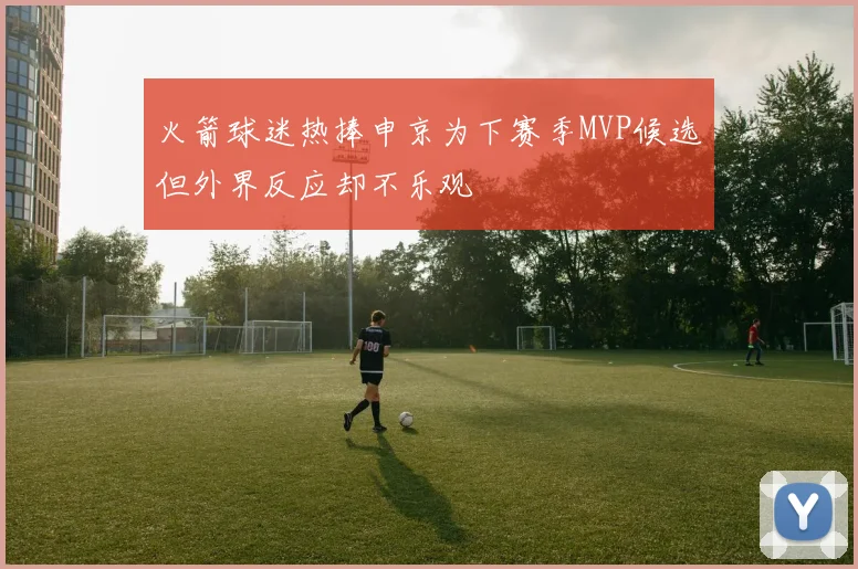 火箭球迷热捧申京为下赛季MVP候选但外界反应却不乐观