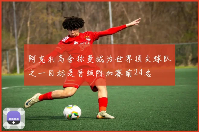 阿克利乌舍称曼城为世界顶尖球队之一目标是晋级附加赛前24名