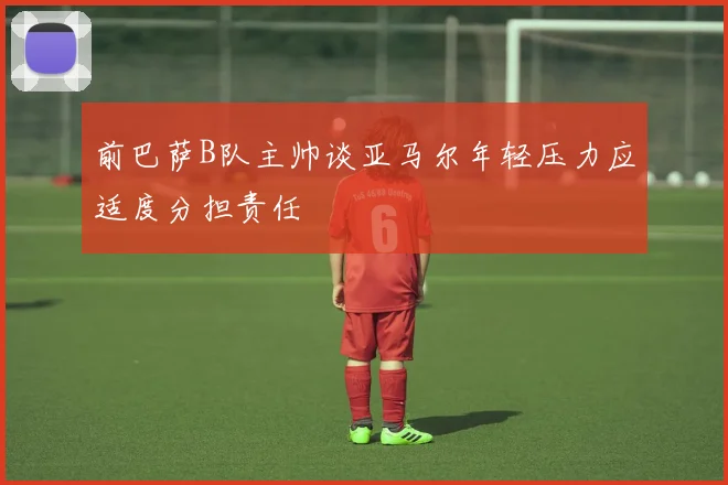 前巴萨B队主帅谈亚马尔年轻压力应适度分担责任