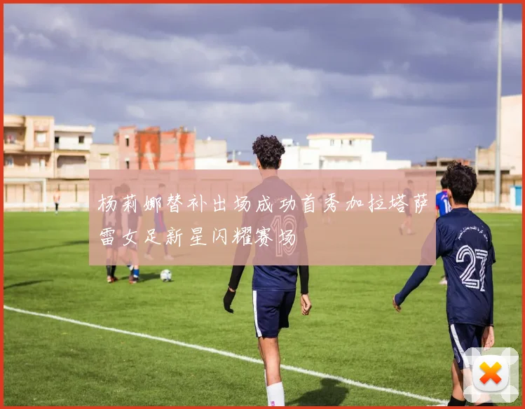 杨莉娜替补出场成功首秀加拉塔萨雷女足新星闪耀赛场