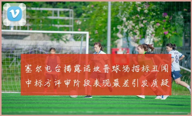 塞尔电台揭露诺坎普球场招标丑闻中标方评审阶段表现最差引发质疑
